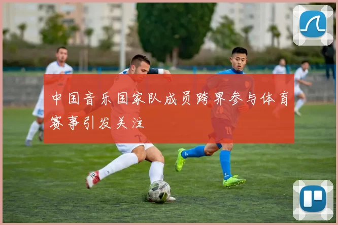 中国音乐国家队成员跨界参与体育赛事引发关注