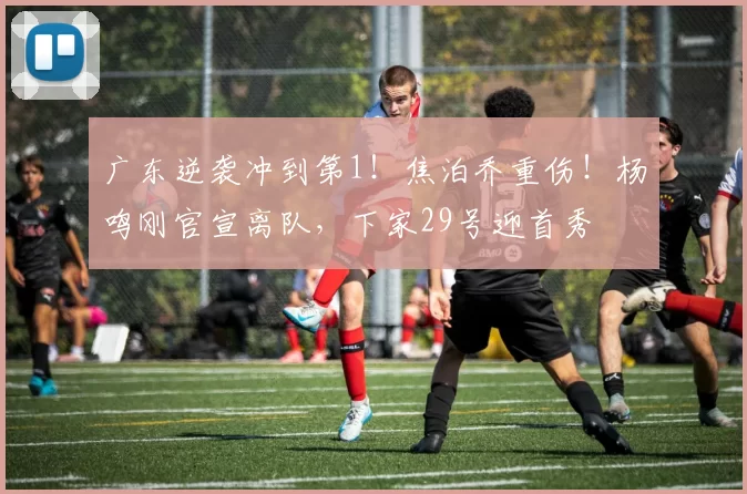 广东逆袭冲到第1!焦泊乔重伤!杨鸣刚官宣离队,下家29号迎首秀