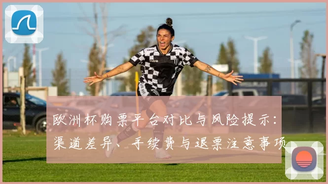 欧洲杯购票平台对比与风险提示：渠道差异、手续费与退票注意事项
