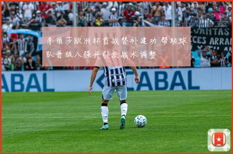 李丽莎欧洲杯首战替补建功 帮助球队晋级八强并引发战术调整