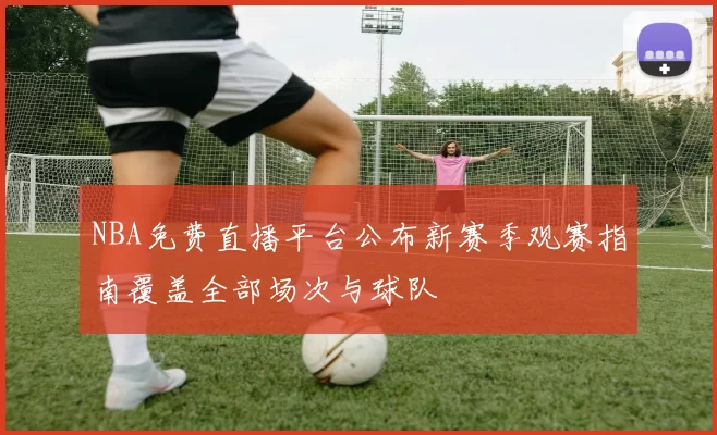 NBA免费直播平台公布新赛季观赛指南覆盖全部场次与球队