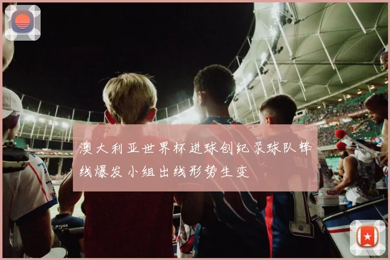 澳大利亚世界杯进球创纪录球队锋线爆发小组出线形势生变