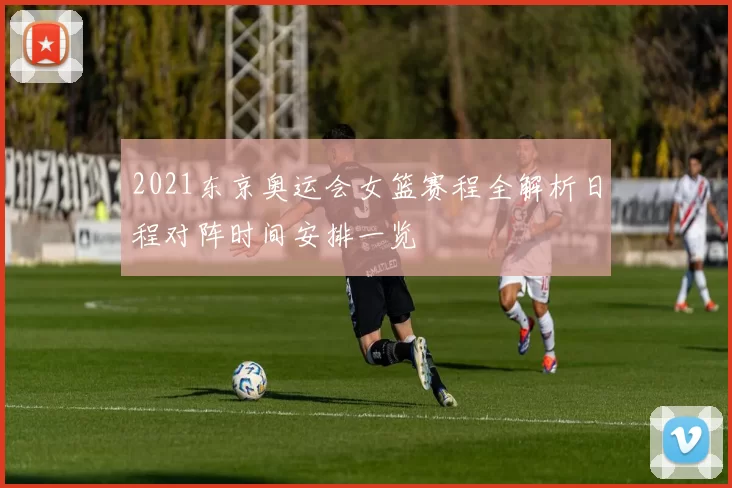 2021东京奥运会女篮赛程全解析日程对阵时间安排一览