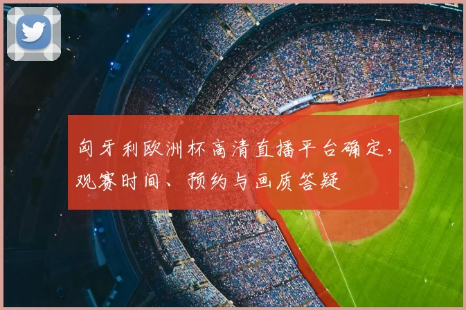 匈牙利欧洲杯高清直播平台确定,观赛时间、预约与画质答疑