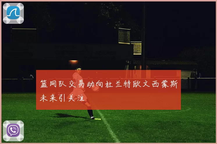 篮网队交易动向杜兰特欧文西蒙斯未来引关注