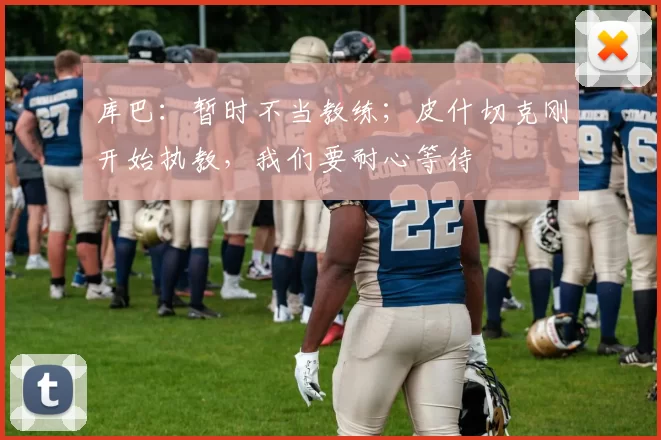 库巴：暂时不当教练；皮什切克刚开始执教，我们要耐心等待