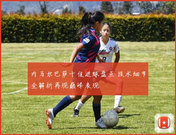 内马尔巴萨十佳进球盘点 技术细节全解析再现巅峰表现