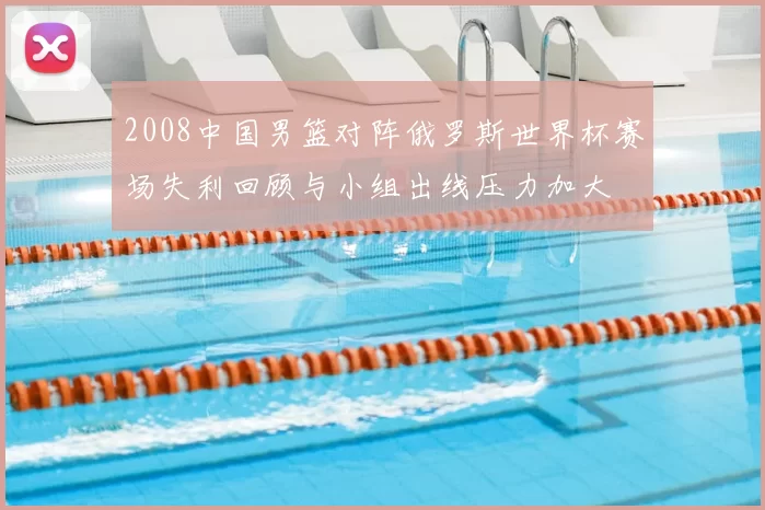 2008中国男篮对阵俄罗斯世界杯赛场失利回顾与小组出线压力加大
