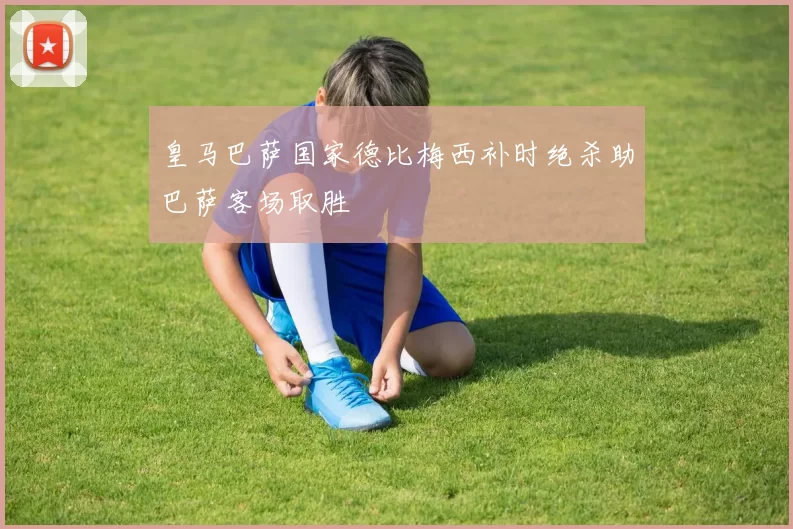 皇马巴萨国家德比梅西补时绝杀助巴萨客场取胜