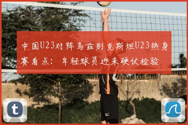 中国U23对阵乌兹别克斯坦U23热身赛看点：年轻球员迎来硬仗检验
