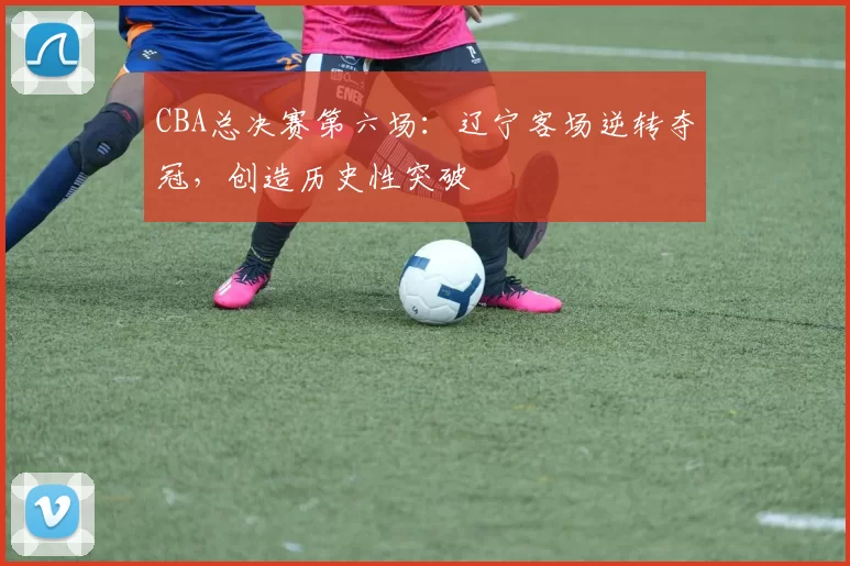 CBA总决赛第六场:辽宁客场逆转夺冠,创造历史性突破