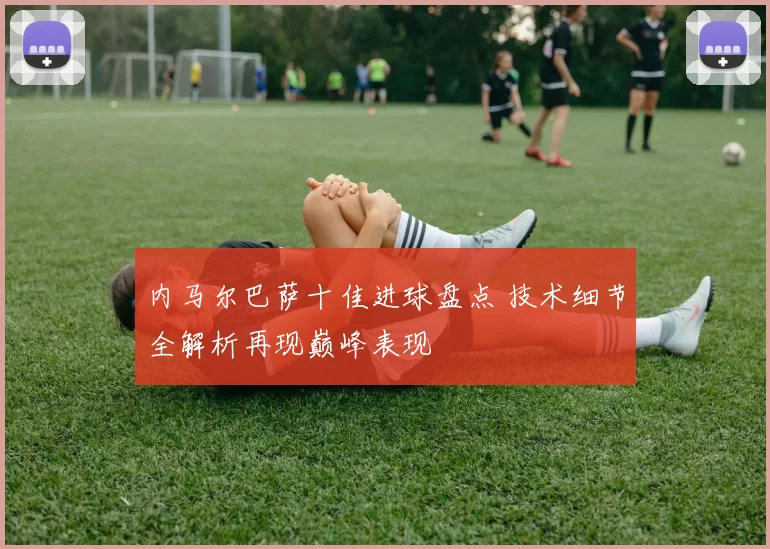 内马尔巴萨十佳进球盘点 技术细节全解析再现巅峰表现