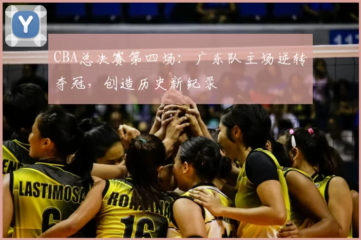 CBA总决赛第四场：广东队主场逆转夺冠，创造历史新纪录