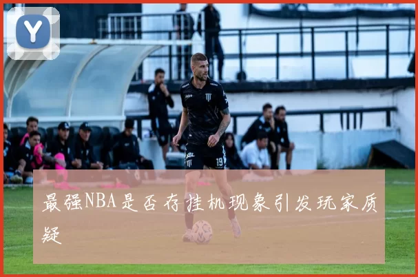 最强NBA是否存挂机现象引发玩家质疑